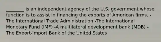 ________ is an independent agency of the U.S. government whose function is to assist in financing the exports of American firms. -The International Trade Administration -The International Monetary Fund (IMF) -A multilateral development bank (MDB) -The Export-Import Bank of the United States