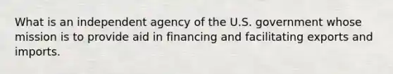 What is an independent agency of the U.S. government whose mission is to provide aid in financing and facilitating exports and imports.