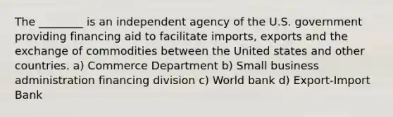 The ________ is an independent agency of the U.S. government providing financing aid to facilitate imports, exports and the exchange of commodities between the United states and other countries. a) Commerce Department b) Small business administration financing division c) World bank d) Export-Import Bank