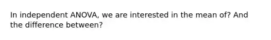 In independent ANOVA, we are interested in the mean of? And the difference between?