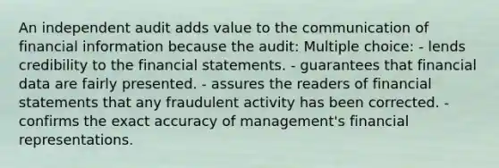 An independent audit adds value to the communication of financial information because the audit: Multiple choice: - lends credibility to the financial statements. - guarantees that financial data are fairly presented. - assures the readers of financial statements that any fraudulent activity has been corrected. - confirms the exact accuracy of management's financial representations.