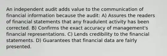 An independent audit adds value to the communication of financial information because the audit: A) Assures the readers of financial statements that any fraudulent activity has been corrected. B) Confirms the exact accuracy of management's financial representations. C) Lends credibility to the financial statements. D) Guarantees that financial data are fairly presented.