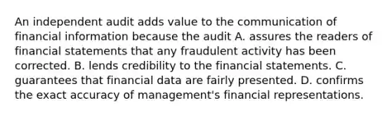 An independent audit adds value to the communication of financial information because the audit A. assures the readers of financial statements that any fraudulent activity has been corrected. B. lends credibility to the financial statements. C. guarantees that financial data are fairly presented. D. confirms the exact accuracy of management's financial representations.