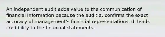 An independent audit adds value to the communication of financial information because the audit a. confirms the exact accuracy of management's financial representations. d. lends credibility to the financial statements.