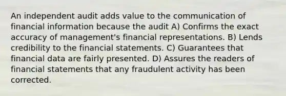 An independent audit adds value to the communication of financial information because the audit A) Confirms the exact accuracy of management's financial representations. B) Lends credibility to the financial statements. C) Guarantees that financial data are fairly presented. D) Assures the readers of financial statements that any fraudulent activity has been corrected.