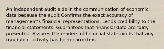 An independent audit aids in the communication of economic data because the audit Confirms the exact accuracy of management's financial representations. Lends credibility to the financial statements. Guarantees that financial data are fairly presented. Assures the readers of financial statements that any fraudulent activity has been corrected.