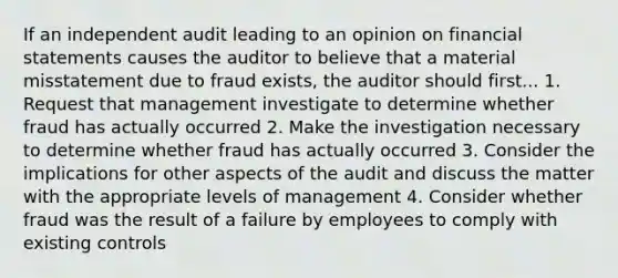 If an independent audit leading to an opinion on financial statements causes the auditor to believe that a material misstatement due to fraud exists, the auditor should first... 1. Request that management investigate to determine whether fraud has actually occurred 2. Make the investigation necessary to determine whether fraud has actually occurred 3. Consider the implications for other aspects of the audit and discuss the matter with the appropriate levels of management 4. Consider whether fraud was the result of a failure by employees to comply with existing controls