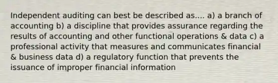 Independent auditing can best be described as.... a) a branch of accounting b) a discipline that provides assurance regarding the results of accounting and other functional operations & data c) a professional activity that measures and communicates financial & business data d) a regulatory function that prevents the issuance of improper financial information