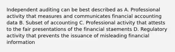 Independent auditing can be best described as A. Professional activity that measures and communicates financial accounting data B. Subset of accounting C. Professional activity that attests to the fair presentations of the financial staements D. Regulatory activity that prevents the issuance of misleading financial information