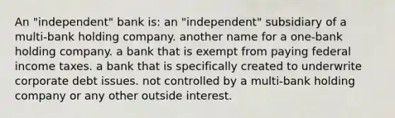 An "independent" bank is: an "independent" subsidiary of a multi-bank holding company. another name for a one-bank holding company. a bank that is exempt from paying federal income taxes. a bank that is specifically created to underwrite corporate debt issues. not controlled by a multi-bank holding company or any other outside interest.