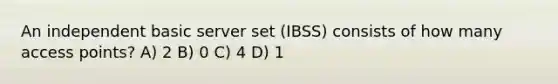 An independent basic server set (IBSS) consists of how many access points? A) 2 B) 0 C) 4 D) 1