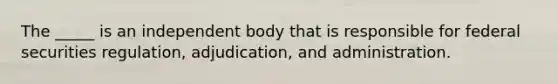 The _____ is an independent body that is responsible for federal securities regulation, adjudication, and administration.