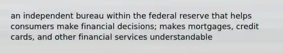 an independent bureau within the federal reserve that helps consumers make financial decisions; makes mortgages, credit cards, and other financial services understandable