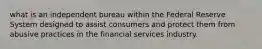 what is an independent bureau within the Federal Reserve System designed to assist consumers and protect them from abusive practices in the financial services industry.​