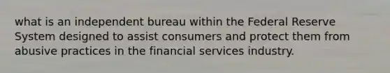 what is an independent bureau within the Federal Reserve System designed to assist consumers and protect them from abusive practices in the financial services industry.​