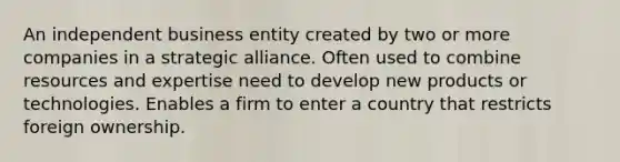 An independent business entity created by two or more companies in a strategic alliance. Often used to combine resources and expertise need to develop new products or technologies. Enables a firm to enter a country that restricts foreign ownership.