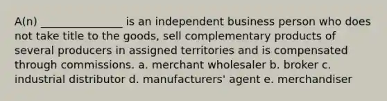 A(n) _______________ is an independent business person who does not take title to the goods, sell complementary products of several producers in assigned territories and is compensated through commissions. a. merchant wholesaler b. broker c. industrial distributor d. manufacturers' agent e. merchandiser