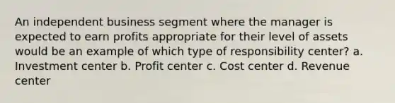 An independent business segment where the manager is expected to earn profits appropriate for their level of assets would be an example of which type of responsibility center? a. Investment center b. Profit center c. Cost center d. Revenue center