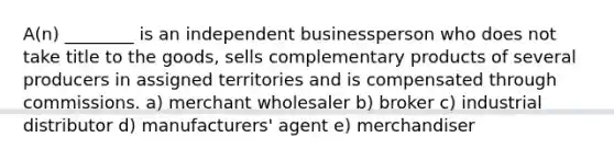 A(n) ________ is an independent businessperson who does not take title to the goods, sells complementary products of several producers in assigned territories and is compensated through commissions. a) merchant wholesaler b) broker c) industrial distributor d) manufacturers' agent e) merchandiser