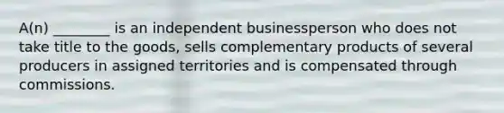 A(n) ________ is an independent businessperson who does not take title to the goods, sells complementary products of several producers in assigned territories and is compensated through commissions.