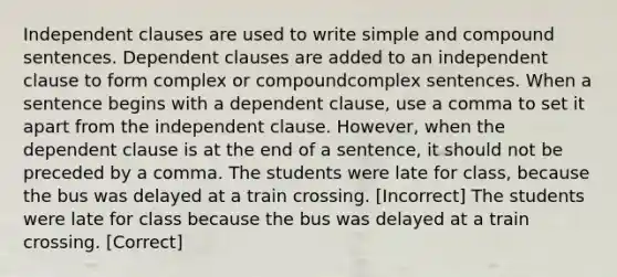 Independent clauses are used to write simple and compound sentences. Dependent clauses are added to an independent clause to form complex or compoundcomplex sentences. When a sentence begins with a dependent clause, use a comma to set it apart from the independent clause. However, when the dependent clause is at the end of a sentence, it should not be preceded by a comma. The students were late for class, because the bus was delayed at a train crossing. [Incorrect] The students were late for class because the bus was delayed at a train crossing. [Correct]