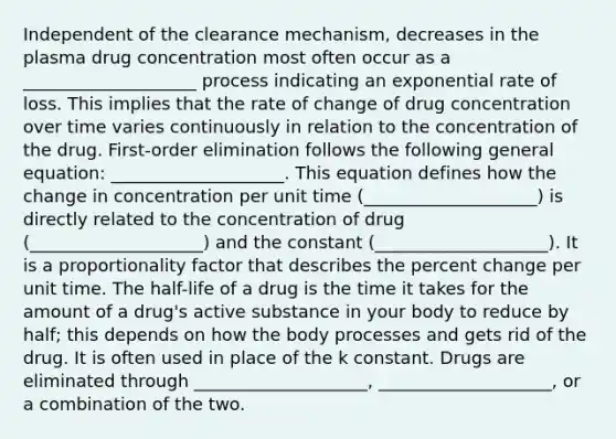 Independent of the clearance mechanism, decreases in the plasma drug concentration most often occur as a ____________________ process indicating an exponential rate of loss. This implies that the rate of change of drug concentration over time varies continuously in relation to the concentration of the drug. First-order elimination follows the following general equation: ____________________. This equation defines how the change in concentration per unit time (____________________) is directly related to the concentration of drug (____________________) and the constant (____________________). It is a proportionality factor that describes the percent change per unit time. The half-life of a drug is the time it takes for the amount of a drug's active substance in your body to reduce by half; this depends on how the body processes and gets rid of the drug. It is often used in place of the k constant. Drugs are eliminated through ____________________, ____________________, or a combination of the two.