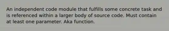 An independent code module that fulfills some concrete task and is referenced within a larger body of source code. Must contain at least one parameter. Aka function.