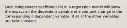 Each independent coefficient (b) in a regression model will show the impact on the dependent variable of a one-unit change in the corresponding independent variable, if all of the other variables are held constant.