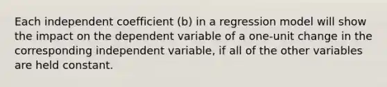 Each independent coefficient (b) in a regression model will show the impact on the dependent variable of a one-unit change in the corresponding independent variable, if all of the other variables are held constant.