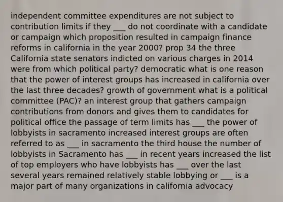 independent committee expenditures are not subject to contribution limits if they ___ do not coordinate with a candidate or campaign which proposition resulted in campaign finance reforms in california in the year 2000? prop 34 the three California state senators indicted on various charges in 2014 were from which political party? democratic what is one reason that the power of interest groups has increased in california over the last three decades? growth of government what is a political committee (PAC)? an interest group that gathers campaign contributions from donors and gives them to candidates for political office the passage of term limits has ___ the power of lobbyists in sacramento increased interest groups are often referred to as ___ in sacramento the third house the number of lobbyists in Sacramento has ___ in recent years increased the list of top employers who have lobbyists has ___ over the last several years remained relatively stable lobbying or ___ is a major part of many organizations in california advocacy