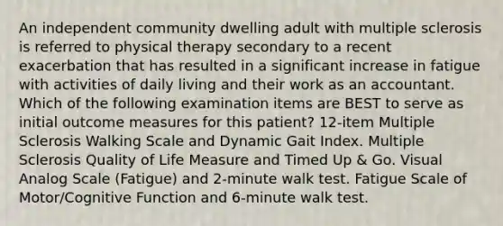 An independent community dwelling adult with multiple sclerosis is referred to physical therapy secondary to a recent exacerbation that has resulted in a significant increase in fatigue with activities of daily living and their work as an accountant. Which of the following examination items are BEST to serve as initial outcome measures for this patient? 12-item Multiple Sclerosis Walking Scale and Dynamic Gait Index. Multiple Sclerosis Quality of Life Measure and Timed Up & Go. Visual Analog Scale (Fatigue) and 2-minute walk test. Fatigue Scale of Motor/Cognitive Function and 6-minute walk test.