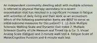 An independent community dwelling adult with multiple sclerosis is referred to physical therapy secondary to a recent exacerbation that has resulted in a significant increase in fatigue with activities of daily living and their work as an accountant. Which of the following examination items are BEST to serve as initial outcome measures for this patient? 1. 12-item Multiple Sclerosis Walking Scale and Dynamic Gait Index 2. Multiple Sclerosis Quality of Life Measure and Timed Up & Co. 3. Visual Analog Scale (Fatigue) and 2-minute walk test 4. Fatigue Scale of Motor/Cognitive Function and 6-minute walk test.