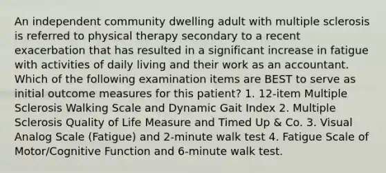 An independent community dwelling adult with multiple sclerosis is referred to physical therapy secondary to a recent exacerbation that has resulted in a significant increase in fatigue with activities of daily living and their work as an accountant. Which of the following examination items are BEST to serve as initial outcome measures for this patient? 1. 12-item Multiple Sclerosis Walking Scale and Dynamic Gait Index 2. Multiple Sclerosis Quality of Life Measure and Timed Up & Co. 3. Visual Analog Scale (Fatigue) and 2-minute walk test 4. Fatigue Scale of Motor/Cognitive Function and 6-minute walk test.