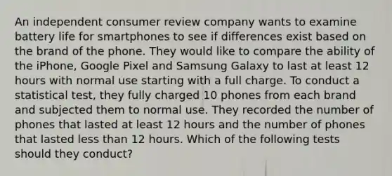 An independent consumer review company wants to examine battery life for smartphones to see if differences exist based on the brand of the phone. They would like to compare the ability of the iPhone, Google Pixel and Samsung Galaxy to last at least 12 hours with normal use starting with a full charge. To conduct a statistical test, they fully charged 10 phones from each brand and subjected them to normal use. They recorded the number of phones that lasted at least 12 hours and the number of phones that lasted less than 12 hours. Which of the following tests should they conduct?