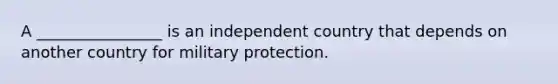 A ________________ is an independent country that depends on another country for military protection.