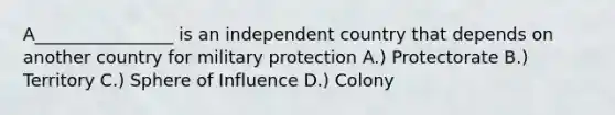 A________________ is an independent country that depends on another country for military protection A.) Protectorate B.) Territory C.) Sphere of Influence D.) Colony