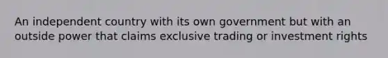 An independent country with its own government but with an outside power that claims exclusive trading or investment rights