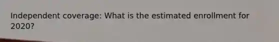 Independent coverage: What is the estimated enrollment for 2020?