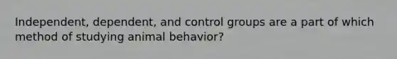 Independent, dependent, and control groups are a part of which method of studying animal behavior?