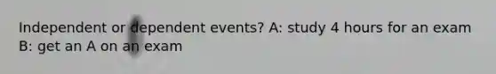 Independent or dependent events? A: study 4 hours for an exam B: get an A on an exam