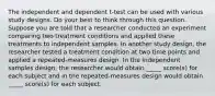 The independent and dependent t-test can be used with various study designs. Do your best to think through this question. Suppose you are told that a researcher conducted an experiment comparing two treatment conditions and applied these treatments to independent samples. In another study design, the researcher tested a treatment condition at two time points and applied a repeated-measures design. In the independent samples design, the researcher would obtain _____ score(s) for each subject and in the repeated-measures design would obtain _____ score(s) for each subject.