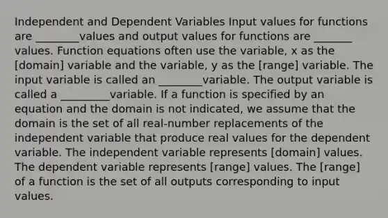 Independent and Dependent Variables Input values for functions are ________values and output values for functions are _______ values. Function equations often use the variable, x as the [domain] variable and the variable, y as the [range] variable. The input variable is called an ________variable. The output variable is called a _________variable. If a function is specified by an equation and the domain is not indicated, we assume that the domain is the set of all real-number replacements of the independent variable that produce real values for the dependent variable. The independent variable represents [domain] values. The dependent variable represents [range] values. The [range] of a function is the set of all outputs corresponding to input values.