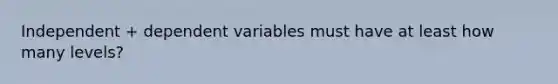 Independent + dependent variables must have at least how many levels?