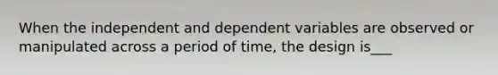 When the independent and dependent variables are observed or manipulated across a period of time, the design is___