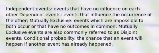 Independent events: events that have no influence on each other Dependent events: events that influence the occurrence of the other; Mutually Exclusive: events which are impossible to both occur or that have no outcomes in common; Mutually Exclusive events are also commonly referred to as Disjoint events. Conditional probability: the chance that an event will happen if another event has already happened.