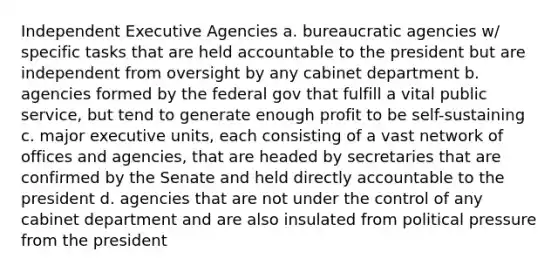 Independent Executive Agencies a. bureaucratic agencies w/ specific tasks that are held accountable to the president but are independent from oversight by any cabinet department b. agencies formed by the federal gov that fulfill a vital public service, but tend to generate enough profit to be self-sustaining c. major executive units, each consisting of a vast network of offices and agencies, that are headed by secretaries that are confirmed by the Senate and held directly accountable to the president d. agencies that are not under the control of any cabinet department and are also insulated from political pressure from the president