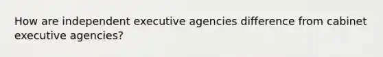 How are independent executive agencies difference from cabinet executive agencies?