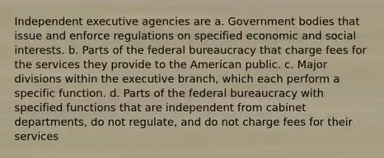 Independent executive agencies are a. Government bodies that issue and enforce regulations on specified economic and social interests. b. Parts of the federal bureaucracy that charge fees for the services they provide to the American public. c. Major divisions within the executive branch, which each perform a specific function. d. Parts of the federal bureaucracy with specified functions that are independent from cabinet departments, do not regulate, and do not charge fees for their services