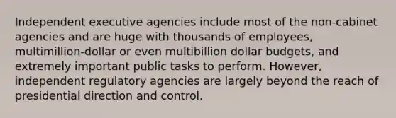 Independent executive agencies include most of the non-cabinet agencies and are huge with thousands of employees, multimillion-dollar or even multibillion dollar budgets, and extremely important public tasks to perform. However, independent regulatory agencies are largely beyond the reach of presidential direction and control.