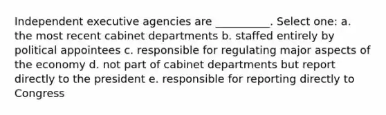 Independent executive agencies are __________. Select one: a. the most recent cabinet departments b. staffed entirely by political appointees c. responsible for regulating major aspects of the economy d. not part of cabinet departments but report directly to the president e. responsible for reporting directly to Congress